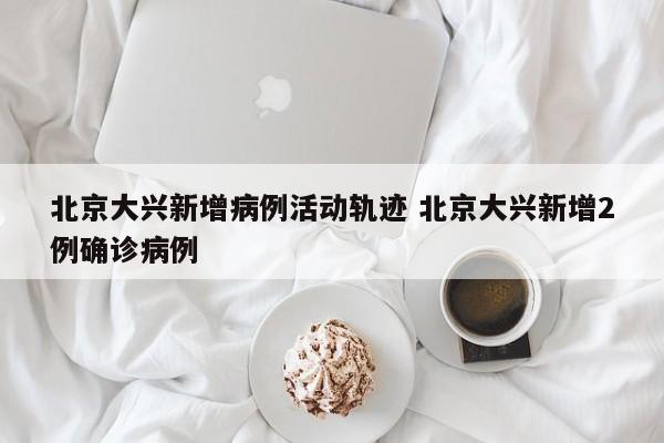 北京大兴新增病例活动轨迹 北京大兴新增2例确诊病例