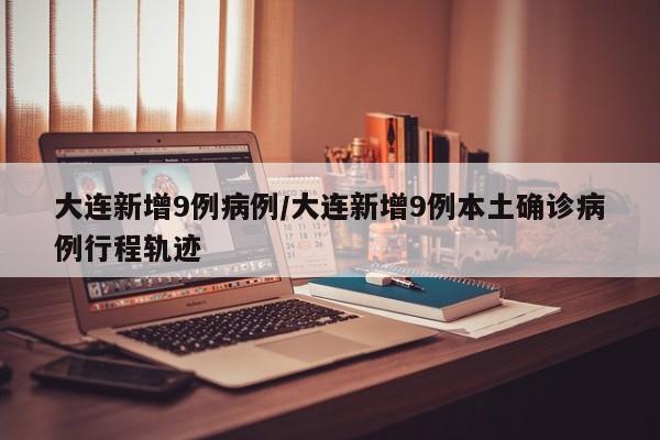 大连新增9例病例/大连新增9例本土确诊病例行程轨迹