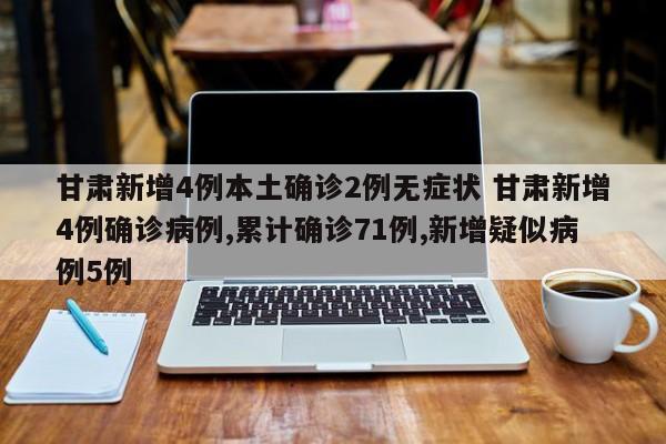 甘肃新增4例本土确诊2例无症状 甘肃新增4例确诊病例,累计确诊71例,新增疑似病例5例