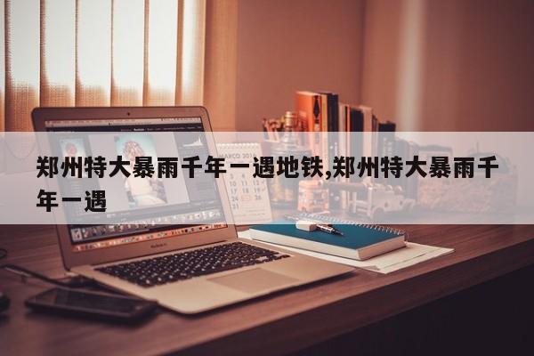 郑州特大暴雨千年一遇地铁,郑州特大暴雨千年一遇