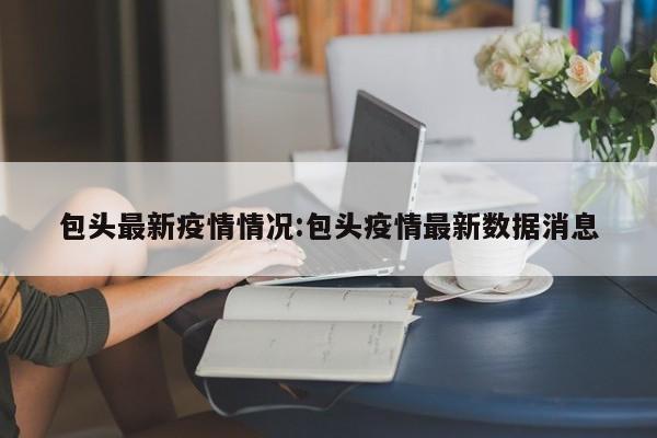 包头最新疫情情况:包头疫情最新数据消息