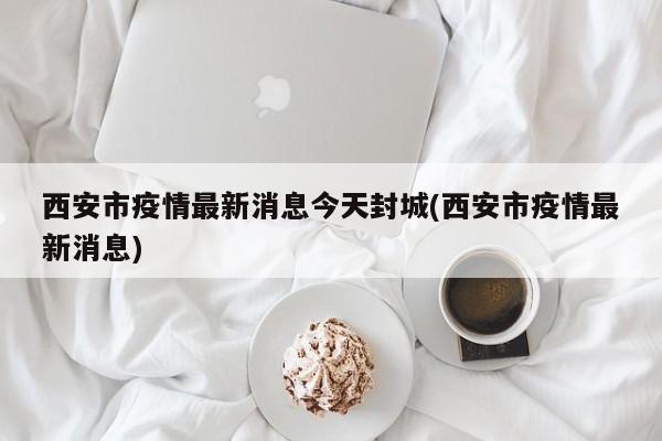 西安市疫情最新消息今天封城(西安市疫情最新消息)