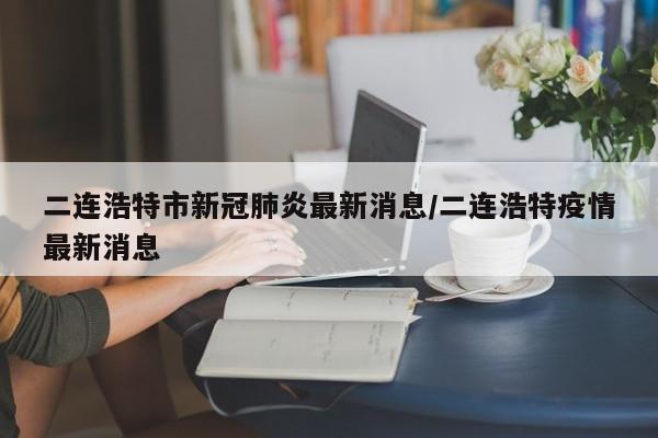 二连浩特市新冠肺炎最新消息/二连浩特疫情最新消息