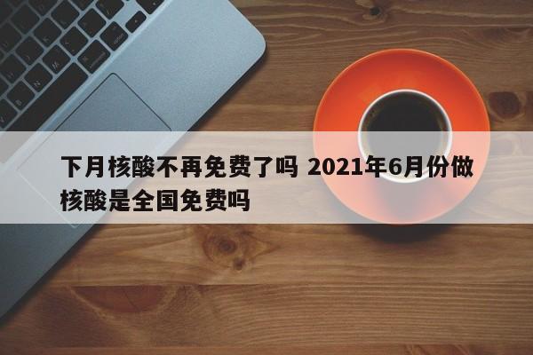 下月核酸不再免费了吗 2021年6月份做核酸是全国免费吗