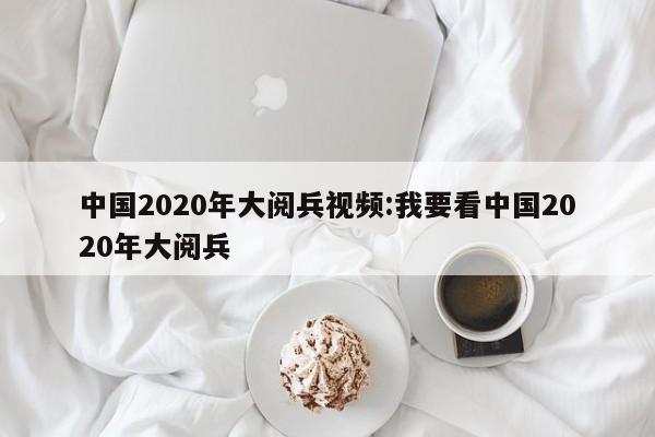 中国2020年大阅兵视频:我要看中国2020年大阅兵