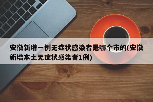 安徽新增一例无症状感染者是哪个市的(安徽新增本土无症状感染者1例)
