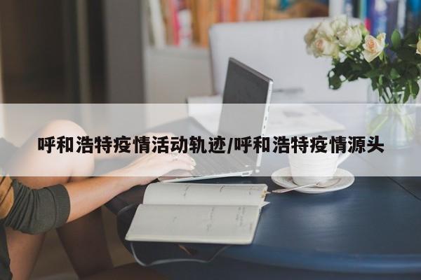 呼和浩特疫情活动轨迹/呼和浩特疫情源头