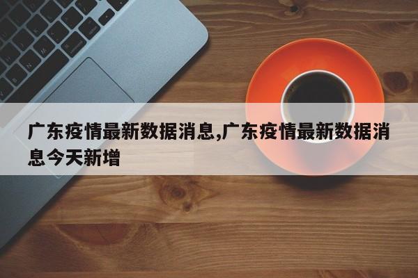 广东疫情最新数据消息,广东疫情最新数据消息今天新增