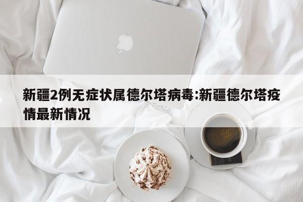 新疆2例无症状属德尔塔病毒:新疆德尔塔疫情最新情况