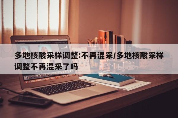 多地核酸采样调整:不再混采/多地核酸采样调整不再混采了吗