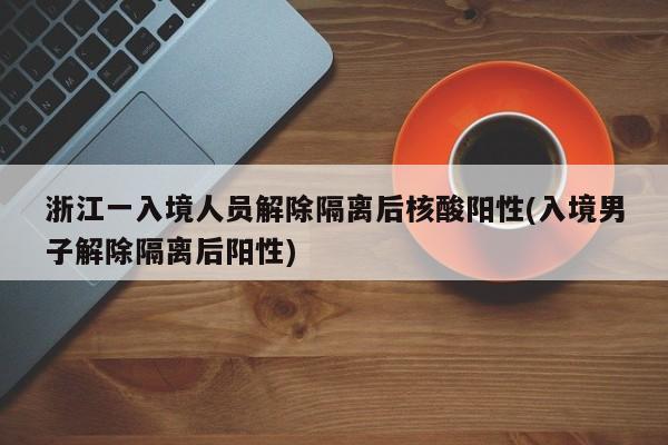 浙江一入境人员解除隔离后核酸阳性(入境男子解除隔离后阳性)