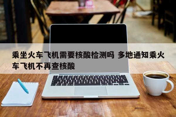 乘坐火车飞机需要核酸检测吗 多地通知乘火车飞机不再查核酸